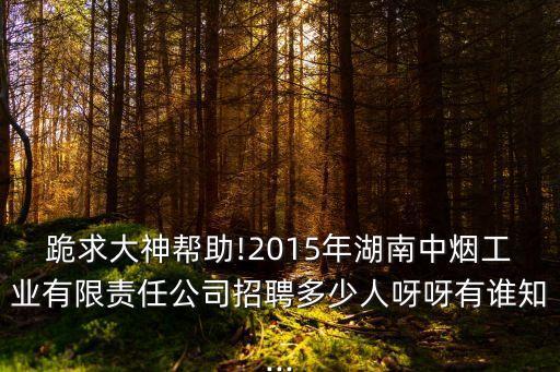 跪求大神幫助!2015年湖南中煙工業(yè)有限責任公司招聘多少人呀呀有誰知...