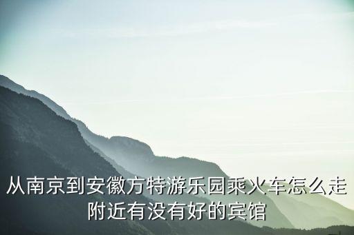 從南京到安徽方特游樂園乘火車怎么走附近有沒有好的賓館