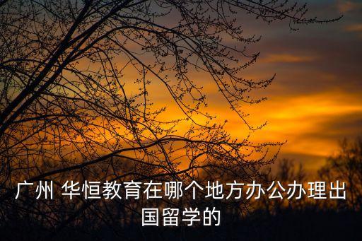 廣州 華恒教育在哪個地方辦公辦理出國留學的