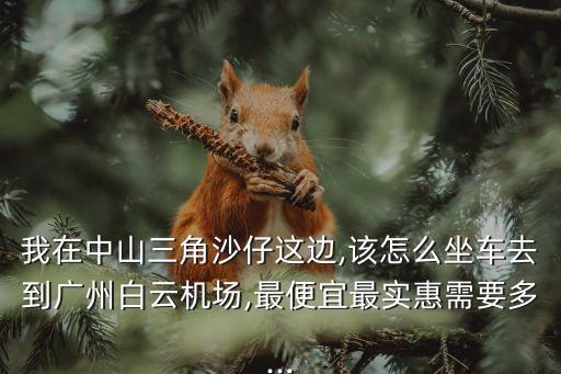 我在中山三角沙仔這邊,該怎么坐車去到廣州白云機場,最便宜最實惠需要多...