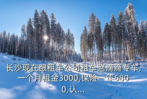 長(zhǎng)沙現(xiàn)在跟租車公司租車跑滴滴專車,一個(gè)月租金3000,保險(xiǎn)一年6800,認(rèn)...