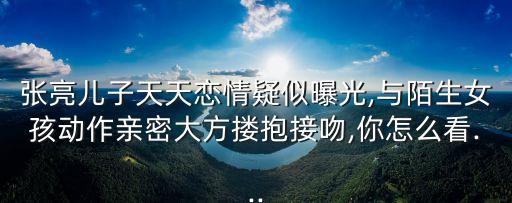 天天張悅軒,張亮兒子天天戀情曝光