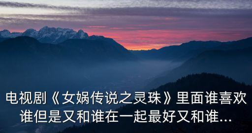 電視劇《女媧傳說之靈珠》里面誰喜歡誰但是又和誰在一起最好又和誰...