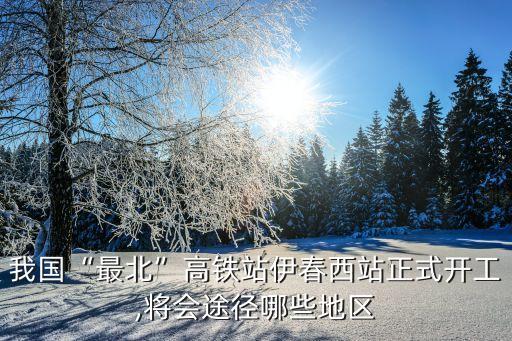 我國(guó)“最北”高鐵站伊春西站正式開(kāi)工,將會(huì)途徑哪些地區(qū)