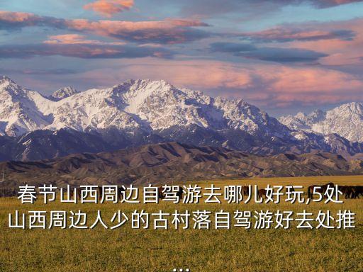 春節山西周邊自駕游去哪兒好玩,5處山西周邊人少的古村落自駕游好去處推...