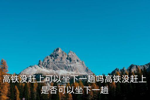 高鐵沒趕上可以坐下一趟嗎高鐵沒趕上是否可以坐下一趟