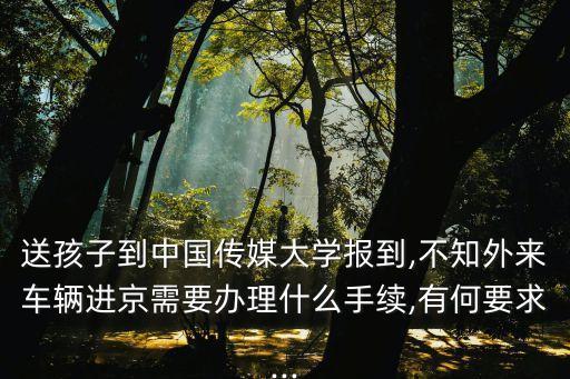 送孩子到中國傳媒大學報到,不知外來車輛進京需要辦理什么手續,有何要求...