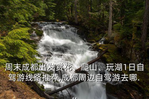 周末成都出發賞花、爬山、玩湖1日自駕游線路推薦,成都周邊自駕游去哪...