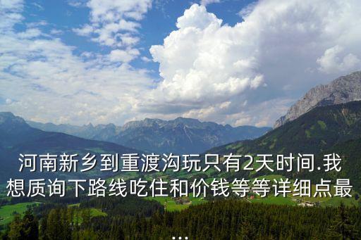 河南新鄉(xiāng)到重渡溝玩只有2天時間.我想質(zhì)詢下路線吃住和價錢等等詳細(xì)點最...