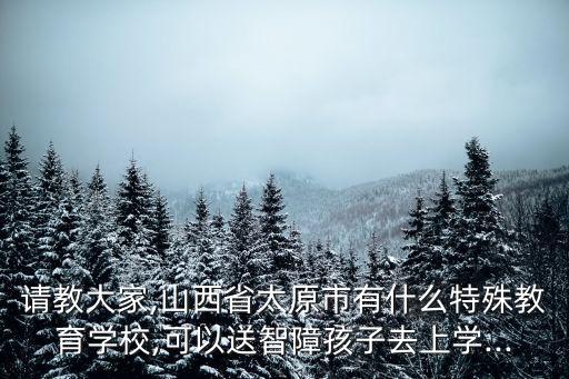 請教大家,山西省太原市有什么特殊教育學校,可以送智障孩子去上學...