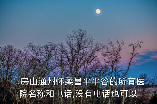 ...房山通州懷柔昌平平谷的所有醫院名稱和電話,沒有電話也可以