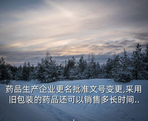 藥品生產企業更名批準文號變更,采用舊包裝的藥品還可以銷售多長時間...