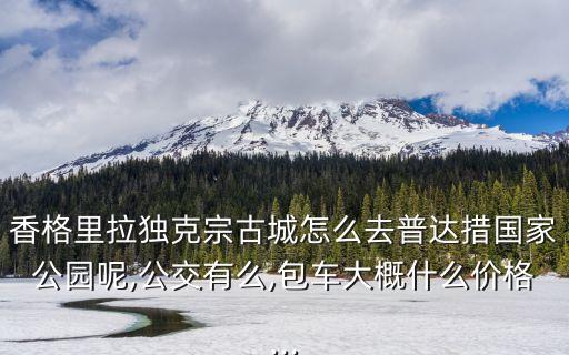 香格里拉獨克宗古城怎么去普達措國家公園呢,公交有么,包車大概什么價格...