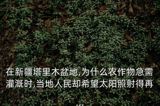 在新疆塔里木盆地,為什么農作物急需灌溉時,當地人民卻希望太陽照射得再...