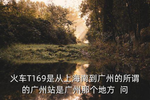 火車T169是從上海南到廣州的所謂的廣州站是廣州那個地方  問