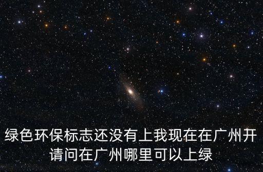 綠色環(huán)保標志還沒有上我現(xiàn)在在廣州開請問在廣州哪里可以上綠