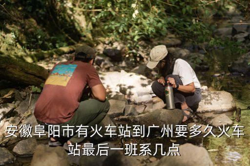 阜陽到廣州多少時間，安徽阜陽市有火車站到廣州要多久火車站最后一班系幾點