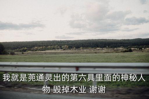 我就是蔸通靈出的第六具里面的神秘人物 毀掉木業(yè) 謝謝