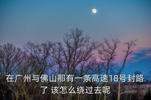 在廣州與佛山那有一條高速18號封路了 該怎么繞過去呢
