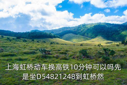 上海虹橋動車換高鐵10分鐘可以嗎先是坐D54821248到虹橋然