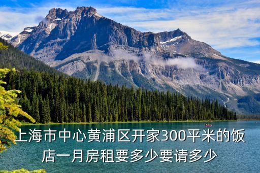 上海市中心黃浦區開家300平米的飯店一月房租要多少要請多少