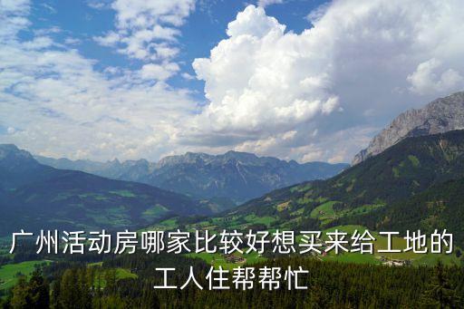 廣州活動(dòng)房哪家比較好想買(mǎi)來(lái)給工地的工人住幫幫忙