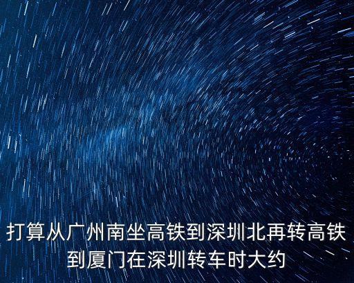 打算從廣州南坐高鐵到深圳北再轉高鐵到廈門在深圳轉車時大約