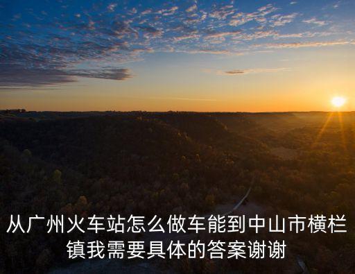 從廣州火車站怎么做車能到中山市橫欄鎮(zhèn)我需要具體的答案謝謝