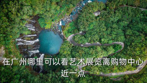 廣州最近藝術館，在廣州哪里可以看藝術展覽離購物中心近一點