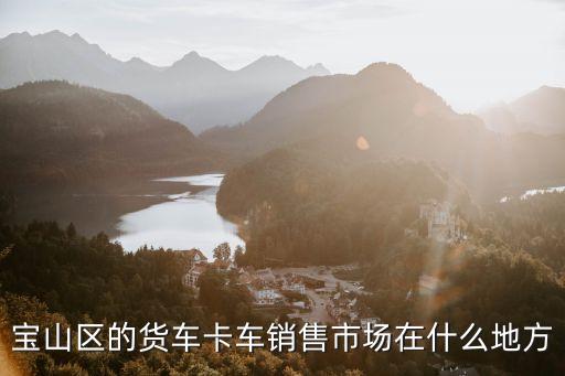 上海市牽引車市場(chǎng)，寶山區(qū)的貨車卡車銷售市場(chǎng)在什么地方