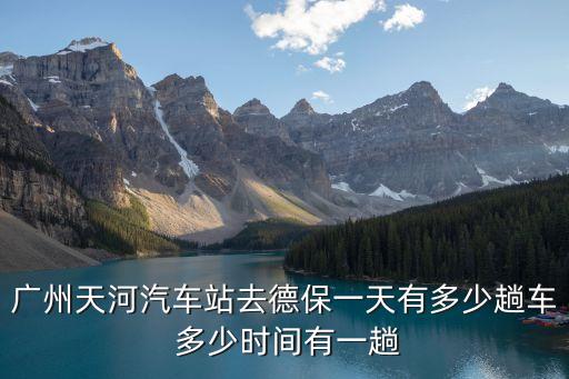 廣州到德保班車時刻，廣州天河汽車站去德保一天有多少趟車 多少時間有一趟