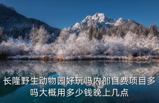 長(zhǎng)隆野生動(dòng)物園好玩嗎內(nèi)部自費(fèi)項(xiàng)目多嗎大概用多少錢(qián)晚上幾點(diǎn)