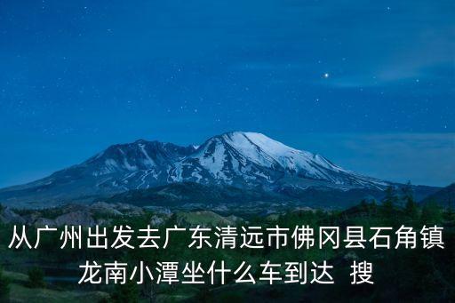 從廣州出發(fā)去廣東清遠市佛岡縣石角鎮(zhèn)龍南小潭坐什么車到達  搜
