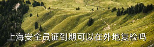 上海安全員證到期可以在外地復(fù)檢嗎
