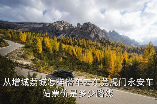 廣州增城到東莞虎門(mén)高鐵站，從增城荔城怎樣搭車(chē)去東莞虎門(mén)永安車(chē)站票價(jià)是多少路線(xiàn)