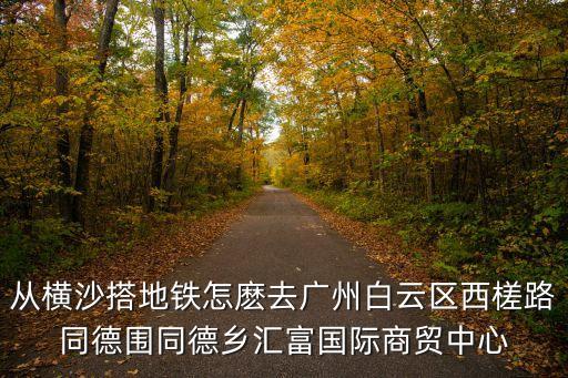 廣州匯福國際商貿城是什么區，從橫沙搭地鐵怎麼去廣州白云區西槎路同德圍同德鄉匯富國際商貿中心