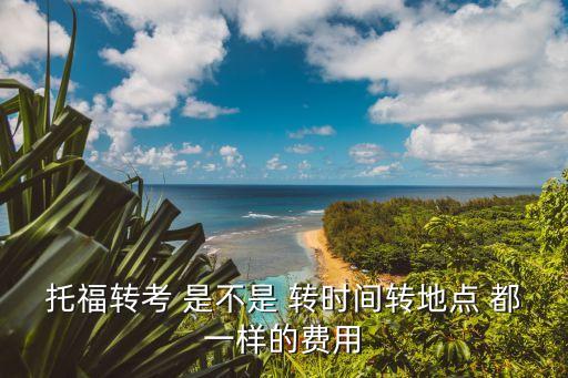 托福轉(zhuǎn)考，托福轉(zhuǎn)考 是不是 轉(zhuǎn)時間轉(zhuǎn)地點 都一樣的費用