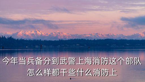武警上海市消防總隊(duì)，今年當(dāng)兵備分到武警上海消防這個(gè)部隊(duì)怎么樣都干些什么消防上