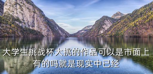 大挑戰(zhàn)杯，大學(xué)生挑戰(zhàn)杯大挑的作品可以是市面上有的嗎就是現(xiàn)實中已經(jīng)
