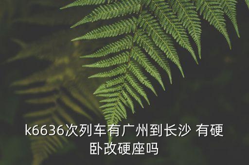k6636次列車有廣州到長沙 有硬臥改硬座嗎