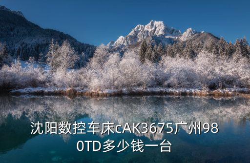 沈陽數控車床cAK3675廣州980TD多少錢一臺