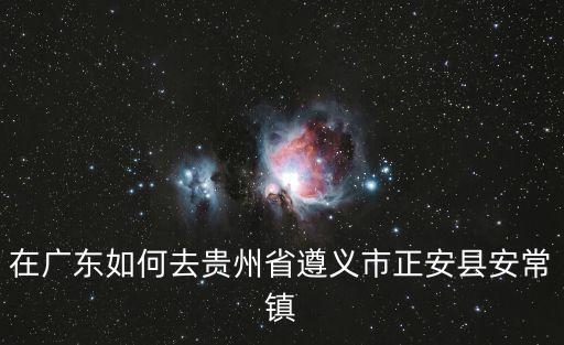 廣州到貴州正安怎么去最近，廣州去貴州正安怎樣比較近