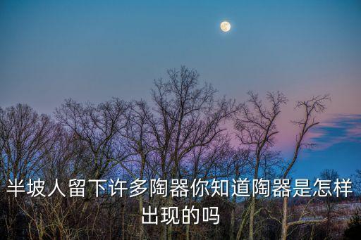 半坡人留下許多陶器你知道陶器是怎樣出現(xiàn)的嗎