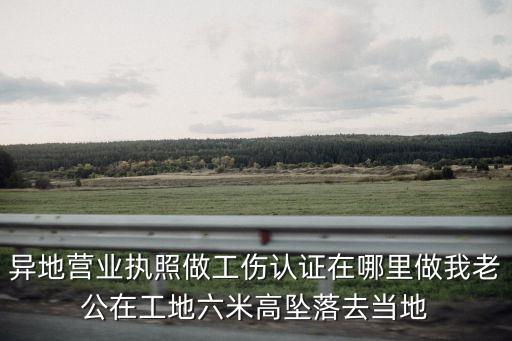 異地營業執照做工傷認證在哪里做我老公在工地六米高墜落去當地