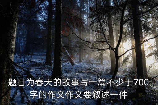春天故事，題目為春天的故事寫一篇不少于700字的作文作文要敘述一件