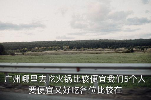 廣州火鍋哪里最劃算，廣州哪里去吃火鍋比較便宜我們5個人要便宜又好吃各位比較在