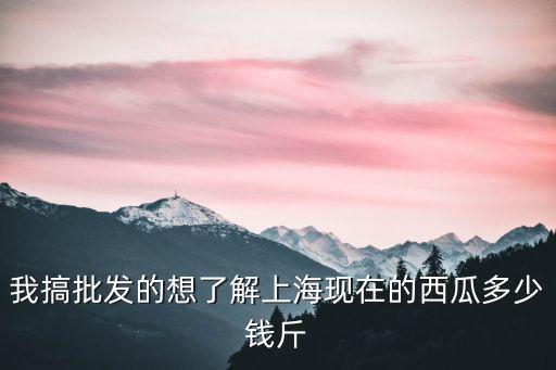 上海市批發市場西瓜多少錢一斤，上海西瓜最近多少錢一斤
