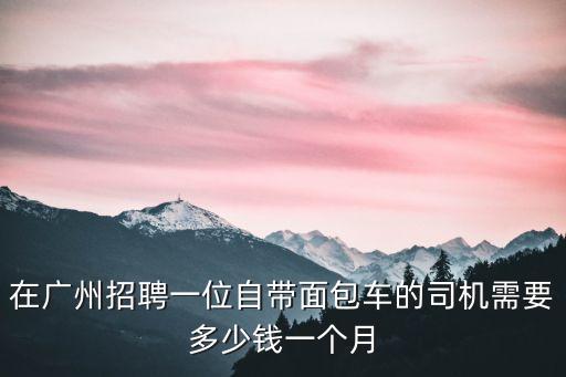 在廣州招聘一位自帶面包車的司機需要多少錢一個月