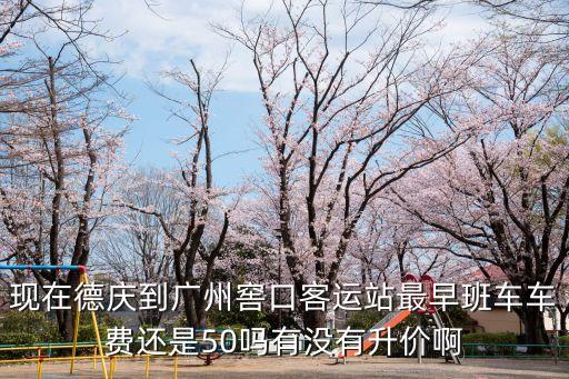 廣東德慶到廣州汽車票，現(xiàn)在德慶到廣州窖口客運站最早班車車費還是50嗎有沒有升價啊