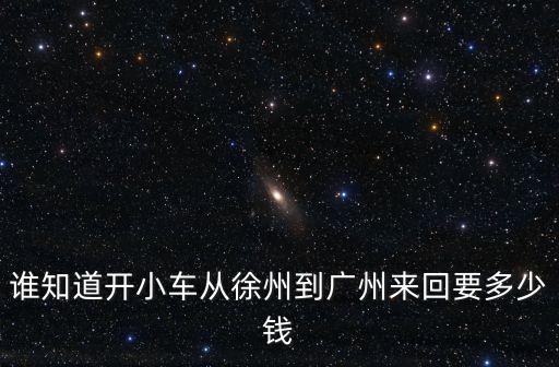 誰知道開小車從徐州到廣州來回要多少錢